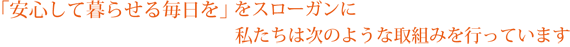 「安心して暮らせる毎日を」をスローガンに私たちは次のような取り組みを行っています